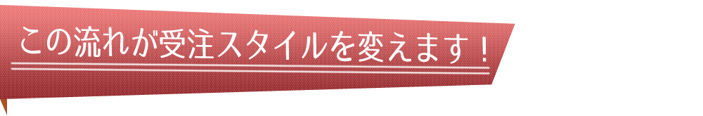 この流れが受注スタイルを変えます！