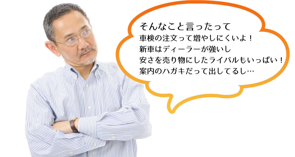 そんなこと言ったって車検の注文って増やしにくいよ！新車はディーラーが強いし、安さを売り物にしたライバルもいっぱい！案内のハガキだって出してるし…