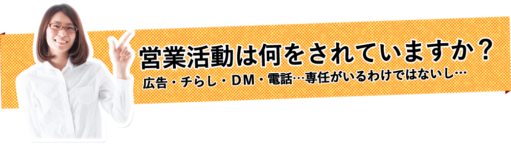 営業活動は何をされていますか？広告・チラシ・DM・電話…専任がいるわけではないし…