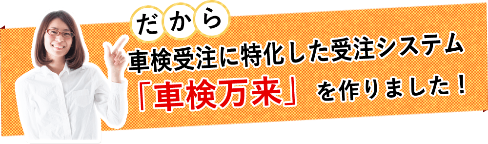 だから車検受注に特化した受注システム「車検万来」を作りました！