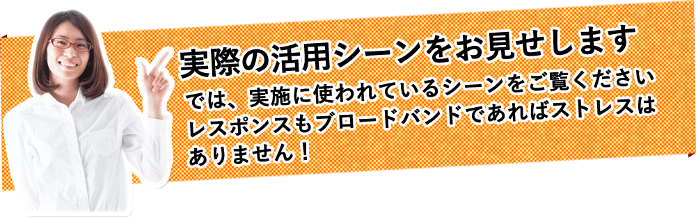 実際の活用シーンをお見せします。では、実施に使われているシーンをご覧ください。レスポンスもブロードバンドであればストレスはありません！