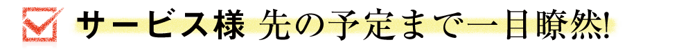 サービス様 先の予定まで一目瞭然！